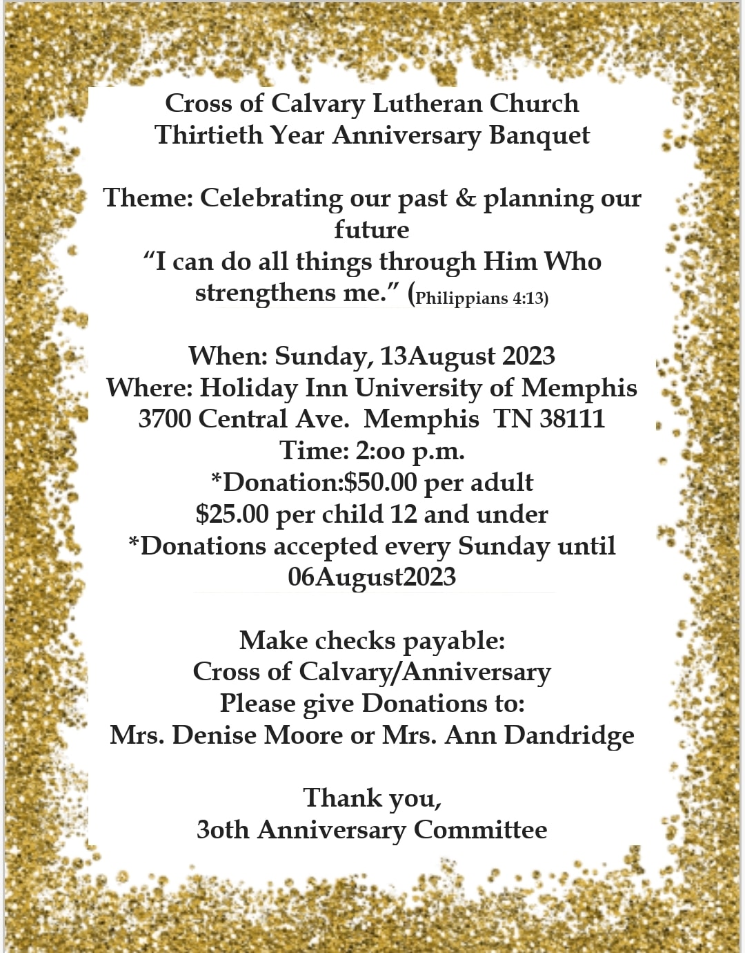 Cross of Calvary Lutheran ChurchThirtieth Year Anniversary Banquet When: Sunday, 13August 2023 Where: Holiday Inn University of Memphis 3700 Central Ave. Memphis TN 38111 Time: 2:oo p.m. *Donation:$50.00 per adult $25.00 per child 12 and under *Donations accepted every Sunday until 06 Aug 2023 